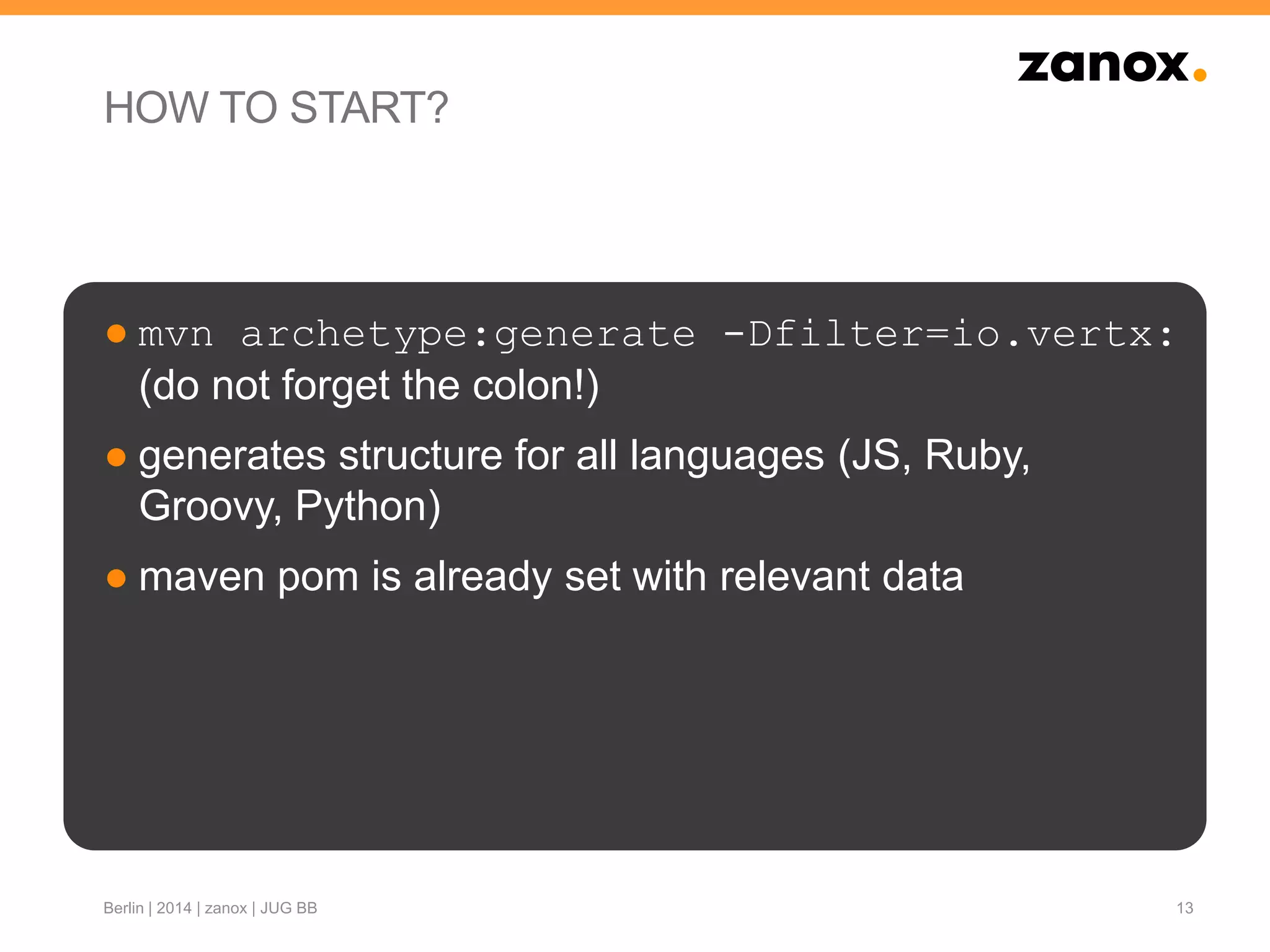 HOW TO START?
● mvn archetype:generate -Dfilter=io.vertx:
(do not forget the colon!)
● generates structure for all languages (JS, Ruby,
Groovy, Python)
● maven pom is already set with relevant data
13Berlin | 2014 | zanox | JUG BB
 