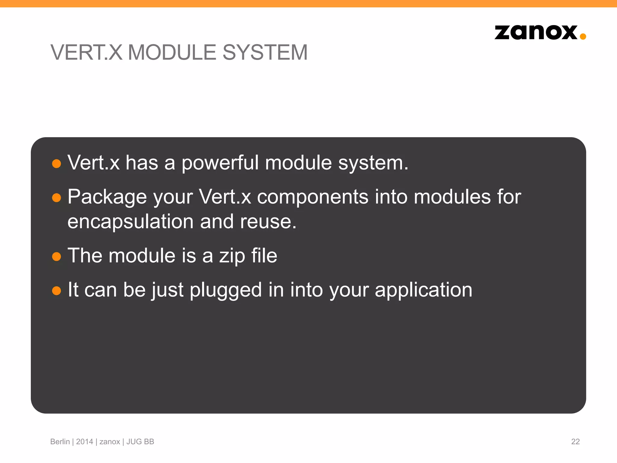 VERT.X MODULE SYSTEM
● Vert.x has a powerful module system.
● Package your Vert.x components into modules for
encapsulation and reuse.
● The module is a zip file
● It can be just plugged in into your application
22Berlin | 2014 | zanox | JUG BB
 