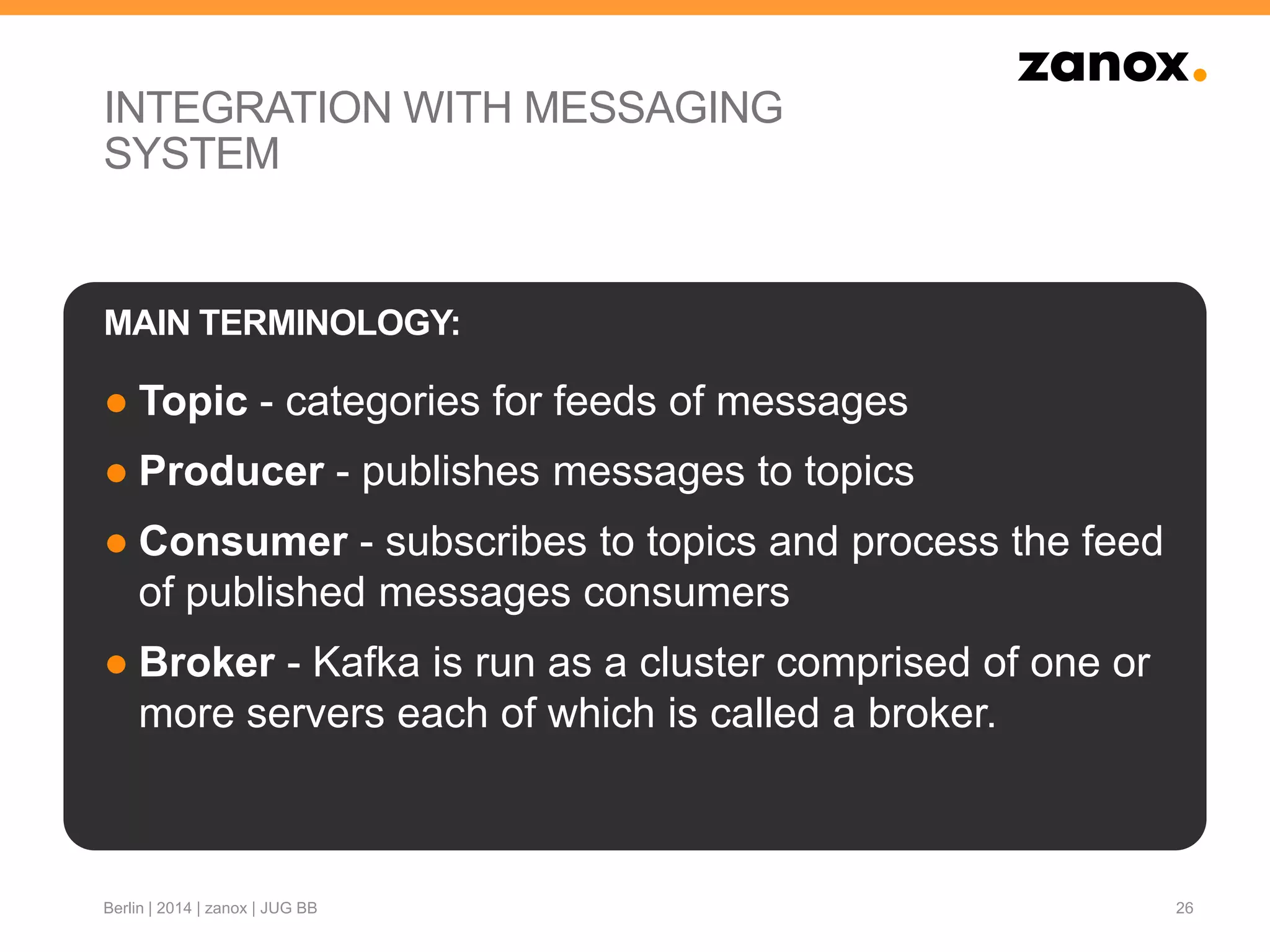 INTEGRATION WITH MESSAGING
SYSTEM
● Topic - categories for feeds of messages
● Producer - publishes messages to topics
● Consumer - subscribes to topics and process the feed
of published messages consumers
● Broker - Kafka is run as a cluster comprised of one or
more servers each of which is called a broker.
26
MAIN TERMINOLOGY:
Berlin | 2014 | zanox | JUG BB
 