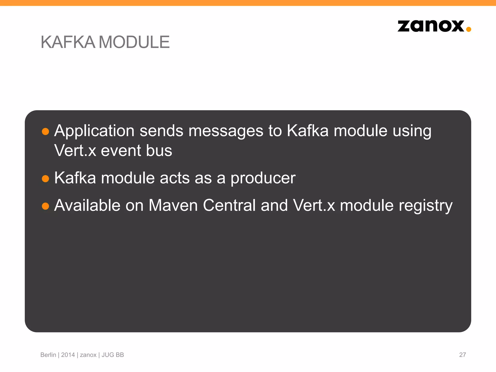 KAFKA MODULE
● Application sends messages to Kafka module using
Vert.x event bus
● Kafka module acts as a producer
● Available on Maven Central and Vert.x module registry
27Berlin | 2014 | zanox | JUG BB
 