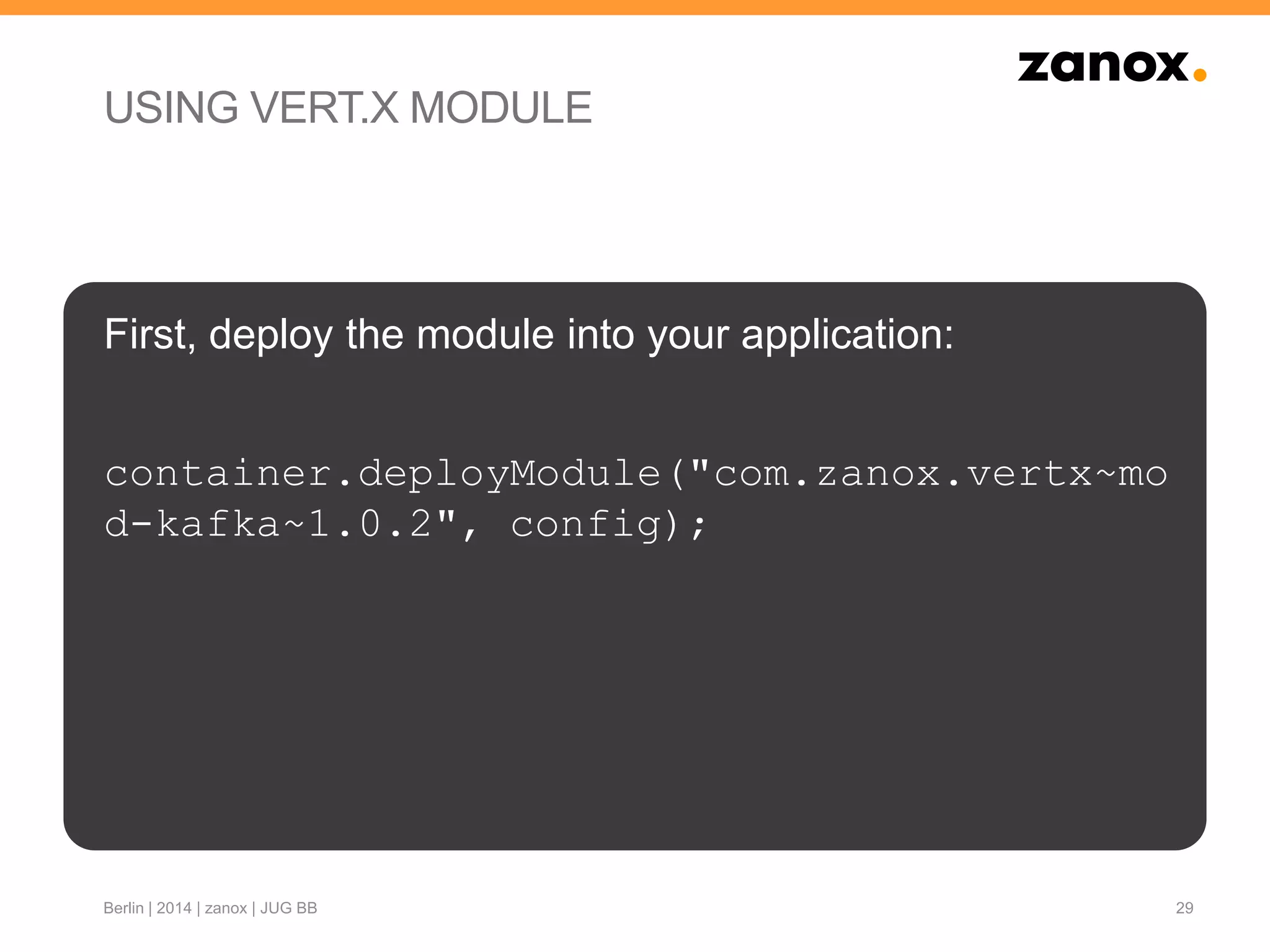 USING VERT.X MODULE
First, deploy the module into your application:
container.deployModule("com.zanox.vertx~mo
d-kafka~1.0.2", config);
29Berlin | 2014 | zanox | JUG BB
 