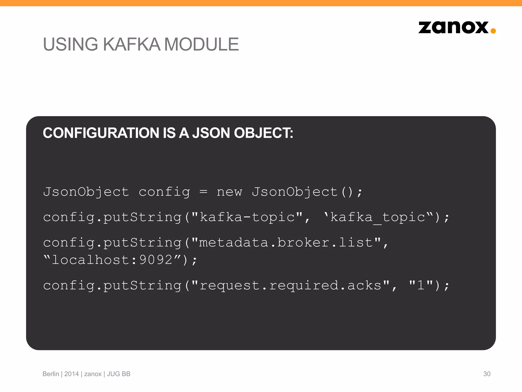 USING KAFKA MODULE
JsonObject config = new JsonObject();
config.putString("kafka-topic", „kafka_topic“);
config.putString("metadata.broker.list",
“localhost:9092”);
config.putString("request.required.acks", "1");
30
CONFIGURATION IS A JSON OBJECT:
Berlin | 2014 | zanox | JUG BB
 