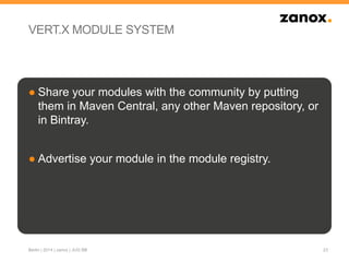 VERT.X MODULE SYSTEM
● Share your modules with the community by putting
them in Maven Central, any other Maven repository, or
in Bintray.
● Advertise your module in the module registry.
23Berlin | 2014 | zanox | JUG BB
 