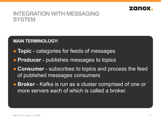 INTEGRATION WITH MESSAGING
SYSTEM
● Topic - categories for feeds of messages
● Producer - publishes messages to topics
● Consumer - subscribes to topics and process the feed
of published messages consumers
● Broker - Kafka is run as a cluster comprised of one or
more servers each of which is called a broker.
26
MAIN TERMINOLOGY:
Berlin | 2014 | zanox | JUG BB
 
