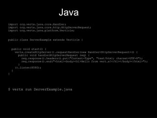 Java
import org.vertx.java.core.Handler;
import org.vertx.java.core.http.HttpServerRequest;
import org.vertx.java.platform.Verticle;
public class ServerExample extends Verticle {
public void start() {
vertx.createHttpServer().requestHandler(new Handler<HttpServerRequest>() {
public void handle(HttpServerRequest req) {
req.response().headers().put("Content-Type", "text/html; charset=UTF-8");
req.response().end("<html><body><h1>Hello from vert.x!</h1></body></html>");
}
}).listen(8080);
}
}
$ vertx run ServerExample.java
 