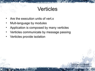Verticles
• Are the execution units of vert.x
• Mult-language by modules
• Application is composed by many verticles
• Verticles communicate by message passing
• Verticles provide isolation
 