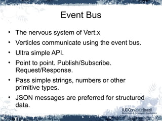 Event Bus
• The nervous system of Vert.x
• Verticles communicate using the event bus.
• Ultra simple API.
• Point to point. Publish/Subscribe.
Request/Response.
• Pass simple strings, numbers or other
primitive types.
• JSON messages are preferred for structured
data.
 