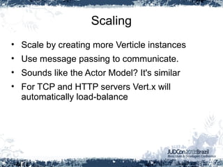 Scaling
• Scale by creating more Verticle instances
• Use message passing to communicate.
• Sounds like the Actor Model? It's similar
• For TCP and HTTP servers Vert.x will
automatically load-balance
 