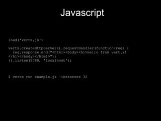 Javascript
load('vertx.js')
vertx.createHttpServer().requestHandler(function(req) {
req.response.end("<html><body><h1>Hello from vert.x!
</h1></body></html>");
}).listen(8080, 'localhost');
$ vertx run example.js –instances 32
 