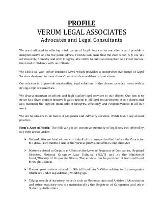 PROFILE
VERUM LEGAL ASSOCIATES
Advocates and Legal Consultants
We are dedicated to offering a full range of Legal Services to our clients and provide a
comprehensive and to the point advice. Provide solutions that the clients can rely on. We
act sincerely, honestly and with integrity. We strive to build and maintain a spirit of mutual
trust and confidence with our Clients.
We also deal with other Business Laws which provides a comprehensive range of Legal
Services designed to meet clients’ needs and exceed their expectations.
Our mission is to provide outstanding legal solutions in the chosen practice areas with a
strong emphasis on ethics.
We always maintain excellent and high quality legal services to our clients. Our aim is to
strive to deliver comprehensive legal solutions to all legal requirements of our clients and
also maintain the highest standards of integrity, efficiency and responsiveness in all our
work.
We are Specialists in all facets of Litigation and Advisory services, which is our key area of
practice.
Firm’s Area of Work: The following is an executive summary of legal services offered by
our Firm are as under:
 Defend different kind of cases on behalf of the companies filed before the Courts for
the defaults committed under the various provisions of the Companies Act
 Matters related to Corporate Affairs at the Level of Registrar of Companies, Regional
Director, National Company Law Tribunal (NCLT) and at the Ministerial
Level/Ministry of Corporate Affairs. The services can be provided at National Level
throughout India.
 Pre and post matters related to Official Liquidator’s Office relating to the companies
which are under Liquidation / winding up.
 Taking search of statutory records such as Memorandum and Articles of Association
and other statutory records maintained by the Registrar of Companies and other
Statutory Authorities.
 