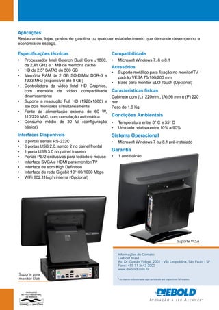 Aplicações: 
Restaurantes, lojas, postos de gasolina ou qualquer estabelecimento que demande desempenho e 
economia de espaço. 
Informações de Contato: 
Diebold Brasil 
Av. Dr. Gastão Vidigal, 2001 - Vila Leopoldina, São Paulo - SP 
Fone: +55 11 3643 3000 
www.diebold.com.br 
Especificações técnicas 
• Processador Intel Celeron Dual Core J1800, 
de 2,41 GHz e 1 MB de memória cache 
• HD de 2,5” SATA3 de 500 GB 
• Memória RAM de 2 GB SO-DIMM DDR-3 e 
1333 MHz (expansível até 8 GB) 
• Controladora de vídeo Intel HD Graphics, 
com memória de vídeo compartilhada 
dinamicamente 
• Suporte a resolução Full HD (1920x1080) e 
até dois monitores simultaneamente 
• Fonte de alimentação externa de 60 W, 
110/220 VAC, com comutação automática 
• Consumo médio de 30 W (configuração 
básica) 
Interfaces Disponíveis 
• 2 portas seriais RS-232C 
• 6 portas USB 2.0, sendo 2 no painel frontal 
• 1 porta USB 3.0 no painel traseiro 
• Portas PS/2 exclusivas para teclado e mouse 
• Interface SVGA e HDMI para monitor/TV 
• Interface de som High Definition 
• Interface de rede Gigabit 10/100/1000 Mbps 
• WiFi 802.11b/g/n interna (Opcional) 
Compatibilidade 
• Microsoft Windows 7, 8 e 8.1 
Acessórios 
• Suporte metálico para fixação no monitor/TV 
padrão VESA 75/100/200 mm 
• Base para monitor ELO Touch (Opcional) 
Características físicas 
Gabinete com (L) 220mm , (A) 56 mm e (P) 220 
mm 
Peso de 1,6 Kg 
Condições Ambientais 
• Temperatura entre 0° C e 35° C 
• Umidade relativa entre 10% a 90% 
Sistema Operacional 
• Microsoft Windows 7 ou 8.1 pré-instalado 
Garantia 
• 1 ano balcão 
Suporte VESA 
Suporte para 
monitor Elo® *As marcas referenciadas aqui pertencem aos espectivos fabricantes. 
