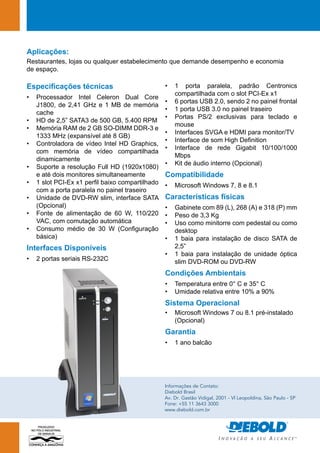 Aplicações: 
Restaurantes, lojas ou qualquer estabelecimento que demande desempenho e economia 
de espaço. 
Informações de Contato: 
Diebold Brasil 
Av. Dr. Gastão Vidigal, 2001 - Vl Leopoldina, São Paulo - SP 
Fone: +55 11 3643 3000 
www.diebold.com.br 
Especificações técnicas 
• Processador Intel Celeron Dual Core 
J1800, de 2,41 GHz e 1 MB de memória 
cache 
• HD de 2,5” SATA3 de 500 GB, 5.400 RPM 
• Memória RAM de 2 GB SO-DIM DDR-3 e 
1333 MHz (expansível até 8 GB) 
• Controladora de vídeo Intel HD Graphics, 
com memória de vídeo compartilhada 
dinamicamente 
• Suporte a resolução Full HD (1920x1080) 
e até dois monitores simultaneamente 
• 1 slot PCI-Ex x1 perfil baixo compartilhado 
com a porta paralela no painel traseiro 
• Unidade de DVD-RW slim, interface SATA 
(Opcional) 
• Fonte de alimentação de 60 W, 110/220 
VAC, com comutação automática 
• Consumo médio de 30 W (Configuração 
básica) 
Interfaces Disponíveis 
• 2 portas seriais RS-232C 
• 1 porta paralela, padrão Centronics 
compartilhada com o slot PCI-Ex x1 
• 6 portas USB 2.0, sendo 2 no painel frontal 
• 1 porta USB 3.0 no painel traseiro 
• Portas PS/2 exclusivas para teclado e 
mouse 
• Interfaces SVGA e HDMI para monitor/TV 
• Interface de som High Definition 
• Interface de rede Gigabit 10/100/1000 
Mbps 
• Kit de áudio interno (Opcional) 
Compatibilidade 
• Microsoft Windows 7, 8 e 8.1 
Características físicas 
• Gabinete com 89 (L), 268 (A) e 318 (P) mm 
• Peso de 3,3 Kg 
• Uso como minitorre com pedestal ou como 
desktop 
• 1 baia para instalação de disco SATA de 
2,5” 
• 1 baia para instalação de unidade óptica 
slim DVD-ROM ou DVD-RW 
Condições Ambientais 
• Temperatura entre 0° C e 35° C 
• Umidade relativa entre 10% a 90% 
Sistema Operacional 
• Microsoft Windows 7 ou 8.1 pré-instalado 
(Opcional) 
Garantia 
• 1 ano balcão 
