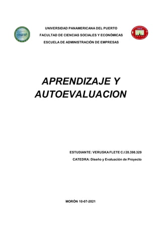 UNIVERSIDAD PANAMERICANA DEL PUERTO
FACULTAD DE CIENCIAS SOCIALES Y ECONÓMICAS
ESCUELA DE ADMINISTRACIÓN DE EMPRESAS
APRENDIZAJE Y
AUTOEVALUACION
ESTUDIANTE: VERUSKA FLETE C.I 28.398.329
CATEDRA: Diseño y Evaluación de Proyecto
MORÓN 10-07-2021
 