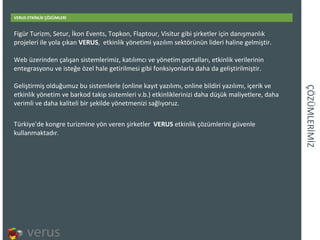 ÇÖÜѳİİ VERUS ETKİNLİK ÇÖZÜMLERİ Figür Turizm, Setur, İkon Events, Topkon, Flaptour, Visitur gibi şirketler için danışmanlık projeleri ile yola çıkan VERUS , etkinlik yönetimi yazılım sektörünün lideri haline gelmiştir. Web üzerinden çalışan sistemlerimiz, katılımcı ve yönetim portalları, etkinlik verilerinin entegrasyonu ve isteğe özel hale getirilmesi gibi fonksiyonlarla daha da geliştirilmiştir. Geliştirmiş olduğumuz bu sistemlerle (online kayıt yazılımı, online bildiri yazılımı, içerik ve etkinlik yönetim ve barkod takip sistemleri v.b.) etkinliklerinizi daha düşük maliyetlere, daha verimli ve daha kaliteli bir şekilde yönetmenizi sağlıyoruz. Türkiye'de kongre turizmine yön veren şirketler VERUS etkinlikçözümlerini güvenle kullanmaktadır. 