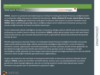 ÇÖÜѳİİ VERUS ETKİNLİK ÇÖZÜMLERİ VERUS , tasarım ve yaratıcılık alanındaki başarısını Türkiye’nin önde gelen birçok firmasına verdiği hizmetler ve yurtdışından aldığı web tasarımı ödülleriyle kanıtlamıştır.  Wella, Deloitte & Touche, World Water Forum, Visitur, Setur ve Adidas  gibi sektörünün önde gelen firmalarına web tasarımı ve yazılım hizmetleri veren  VERUS , bilişim sektöründe geçirdiği yılların verdiği tecrübeyi turizm sektörünün hizmetine sunmuş ve bu alanda verdiği hizmetler ile önemli tecrübeler kazanmıştır.  Turizm sektöründe yıllardır edindiğimiz tecrübe ve hazırlamış olduğu yüzlerce etkinlik web sitesi deneyimini, profesyonel ve modern tasarım anlayışı ile birleştiren  VERUS , sadece görsel açıdan tatmin edici web siteleri oluşturmakla kalmaz, aynı zamanda deneyimlerini içerik ve güncelleme alanlarında kullanarak danışmanlık hizmeti de verir.  Etkinlik organizasyonu alanında Türkiye’ nin önde gelen birçok firmasına verdiğimiz hizmetler sonucunda sadece kendi sektörümüzde değil, etkinlik yönetiminde edindiğimiz bilgi birikimini turizm firmalarının hizmetine sunarak, organizasyon sürecinde karşılaştığınız sorunları çözmeye yönelik ürünler geliştirdik. Bu tecrübelerimiz doğrultusunda etkinlik web sitelerinin olması gereken içerik ve navigasyonu ile ilgili hazırladığımız taslak çalışmalar ile hem kongre web sitesinin gerekli tüm bilgiyi barındırmasını hem de etkinlik süresince, bütün içeriğin rahatlıkla güncellenmesini sağlamaktayız. Kongre web sitelerinin alan adı kaydı ve hosting hizmetini kalite ve ekonomiyi optimum düzeyde tutarak sağlayan  VERUS,  sadece bu hizmetleri vermekle kalmaz, bunların yanı sıra karşılaşılabilecek sorunlarda gerekli tüm teknik desteği sağlayarak, alan adı ve hosting sürelerini sürekli takip ederek kayıt süreleri bitmeden önce gerekli uyarı ve yenilemelerin yapılmasını sağlar. Web  İçerik Yönetimi 