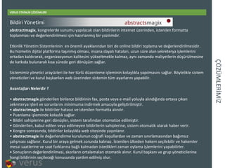 ÇÖÜѳİİ VERUS ETKİNLİK ÇÖZÜMLERİ abstractmagix , kongrelerde sunumu yapılacak olan bildirilerin internet üzerinden, istenilen formatta toplanması ve değerlendirilmesi için hazırlanmış bir yazılımdır. Etkinlik Yönetim Sistemlerinin en önemli ayaklarından biri de online bildiri toplama ve değerlendirilmesidir. Bu hizmetin dijital platforma taşınmış olması, insana dayalı hataları, uzun süre alan sekreterya işlemlerini ortadan kaldırarak, organizasyonun kalitesini yükseltmekle kalmaz, aynı zamanda maliyetlerin düşürülmesine de katkıda bulunarak kısa sürede geri dönüşüm sağlar. Sistemimiz yönetici arayüzleri ile her türlüdüzenleme işleminin kolaylıkla yapılmasını sağlar. Böylelikle sistem yöneticileri ve kurul başkanları web üzerinden sistemin tüm ayarlarını yapabilir.  Avantajları Nelerdir ? • abstractmagix  gönderilen binlerce bildirinin fax, posta veya e-mail yoluyla alındığında ortaya çıkan sekreterya işleri ve sorunlarını minimuma indirmek amacıyla geliştirilmiştir. • abstractmagix  ile bildiriler hatasız ve istenilen formatta alınılır. •Puanlama işleminde kolaylık sağlar. •Bildiri sahiplerine geri dönüşler, sistem tarafından otomatize edilmiştir. •Gönderilen, kabul edilen veya edilmeyen bildirilerin sahiplerine, sistem otomatik olarak haber verir. •Kongre sonrasında, bildiriler kolaylıkla web sitesinde yayınlanır.  • abstractmagix  ile değerlendirme kurulunun coğrafi koşullardan ve zaman sınırlamasından bağımsız çalışması sağlanır. Kurul bir araya gelmek zorunda kalmaz. İstenilen ülkeden hakem seçilebilir ve hakemler mesai saatlerine ve saat farklarına bağlı kalmadan istedikleri zaman oylama işlemlerini yapabilirler. •Sonuçların değerlendirilmesi, skorların ortalamaları otomatik alınır. Kurul başkanı ve grup yöneticilerine hangi bildirinin seçileceği konusunda yardım edilmiş olur. Bildiri Yönetimi 