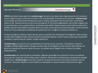 ÇÖÜѳİİ VERUS ETKİNLİK ÇÖZÜMLERİ VERUS  tarafından hayata geçirilen  membermagix , dernek ve üye kabul eden organizasyonlar için tamamen tarayıcı tabanlı çalışan ve internet üzerinden 7/24 erişebileceğiniz fonksiyonel bir yazılımdır.  membermagix ' in bu özelliği size ofislerinizde herhangi bir yazılıma ihtiyaç duymaksızın dernek web sitesi yönetebilme imkanı sunar. Sisteme internet erişimi olan herhangi bir PC üzerinden bağlandıktan sonra hiçbir engelle karşı karşıya kalmadan sınırsız sayıda kullanıcı tarafından kullanılabilir. Böylece üyeler kendi alanlarına güvenli bir şekilde ulaşarak kendi bilgilerini girebilecekleri için sistem sürekli güncel durumda kalacaktır. Ayrıca sistemde bulunan E-Posta Haberleşme Modülüyle de üyelerinizle hızlı ve sağlam bir iletişim kurabilirsiniz. Yaratmış olduğumuz Kullanıcı Dostu dernek yazılımı arayüzleri ile; herhangi bir html bilgisine sahip olmadan, varolan Office belgelerinizden sisteme upload ve download yaparak; sistemi hemen kullanmaya başlayabilir ve böylece sisteme kolay bir şekilde entegre olabilirsiniz.  membermagix  çok çeşitli formlar yaratabilmek için tasarlanmış bir yazılımdır. Yazı tiplerini, renklerini istediğiniz şekilde değiştirebilme olanağı sunarken çoklu dil desteğiyle de farklı üyelere farklı dillerde site gösterimi yapabilme imkanına sahip olursunuz. Bu şekilde önemli bilgileri hızlı ve hatasız bir şekilde toplayabilirsiniz. membermagix  size sistemle ilgili bu kolaylıkları sağlarken güvenliğe de çok büyük bir önem vermektedir. Sunucularımız sayesinde online makale, data transferini, işlenmesini ve saklanmasını çok güvenli bir şekilde yapabilirsiniz.  membermagix  online işlem yaparken de güvenlik derecesini çok yüksek seviyede tutan bir sistemdir. Üyelerden aidatlarını online ödeme iletoplayabilir ve banka hesabına düşürülmesini sağlar. Dernek Yönetimi 