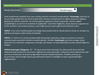 ÇÖÜѳİİ VERUS ETKİNLİK ÇÖZÜMLERİ Kiosk projelerinde sahadaki cihaz sayısı arttıkça yönetim ve kontrol zorlaşmaktadır.  kioskmagix , çevrimiçi ya da çevrimdışı geliştirilmiş tüm kiosk projelerinde, cihazların yönetilmesini ve sağlıklı çalışmasını sağlayan gelişmiş bir yönetim sistemidir. Bu ürünün gelişmiş uygulama mimarisi sayesinde, sistemin sağlıklı çalışabilirliği en az kontrol ve müdahale ile sağlanabilir. Uzak ekran bağlantısı, dosya alışverişi, uygulama ve sistem yönetimi, saat senkronizasyonu, yazıcı kağıt durumu raporu gibi birçok fonksiyonu içerir. VERUS'  un bu ürünü özellikle geliştirmiş olduğu kiosk projelerinde bir destek çözümü olarak yer almakta, bu şekilde proje başarısı ciddi oranda artmaktadır. VERUS'  un kiosk ve sıra sistemi projelerindeki deneyimleri sayesinde, entegre ya da basit sıra sistemi çözümleri geniş seçenekler halinde sunulabilmektedir. Özellikle  kioskmagix  çözümüne entegre olarak geliştirilen sıra sistemleri, entegrasyon yeteneği, saha başarısı ve kullanılabilirliği açısından yüksek değerlere sahiptir.  VERUS kioskmagix E-Magazine , 22&quot; - 32&quot; geniş ekran kiosk teknolojisi ile, dokunmatik ekran üzerinde elektronik dergi içeriklerinin okunmasını sağlayanbirproje çözümüdür. Kullanıcılar ekrana dokunarak sayfa çevirme animasyonları ile birçok içeriğe dijital ortamda ulaşabilmektedirler. Özellikle çevrimiçiya daçevrimdışı olarak içeriğin kolayca güncellenmesi projenin sürekliliğini ve basit uygulanabilirliğini sağlamaktadır. Kiosk Çözümleri 