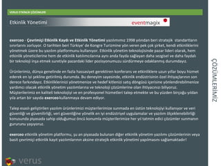ÇÖÜѳİİ VERUS ETKİNLİK ÇÖZÜMLERİ exerceo  -  Çevrimiçi Etkinlik Kaydı ve Etkinlik Yönetimi  yazılımımız 1998 yılından beri stratejik standartların sınırlarını zorluyor. O tarihten beri Türkiye' de Kongre Turizmine yön veren pek çok şirket, kendi etkinliklerini yönetmek üzere bu yazılım platformunu kullanıyor. Etkinlik yönetim teknolojisinde pazar lideri olarak, hem etkinlik yöneticilerine hem de etkinlik katılımcılarına aynı anda fayda sağlayan daha sezgisel ve daha faydalı bir teknoloji inşa etmek suretiyle pazardaki lider pozisyonumuzu sürdürmeye odaklanmış durumdayız. Ürünlerimiz, dünya genelinde en fazla hassasiyet gerektiren konferans ve etkinliklere uzun yıllar boyu hizmet ederek en iyi şekline getirilmiş durumda. Bu deneyim sayesinde, etkinlik endüstrisinin özel ihtiyaçlarının son derece farkındayız. Etkinliklerinizi yönetmenize ve hedef kitlenizi satış döngüsü içerisine yönlendirebilmenize yardımcı olacak etkinlik yönetim yazılımlarına ve teknoloji çözümlerine olan ihtiyacınızı biliyoruz. Müşterilerimiz en kaliteli teknolojiyi ve en profesyonel hizmetleri talep etmekte ve bu yüzden birçoğu yıldan yıla artan bir sayıda  exerceo   kullanmaya devam ediyor.  Talep esaslı geliştirilen yazılım ürünlerimizi müşterilerimize sunmada en üstün teknolojiyi kullanıyor ve veri güvenliği ve güvenilirliği, veri güvenliğine yönelik en iyi endüstriyel uygulamalar ve yazılım ölçeklenebilirliği konusunda piyasada sahip olduğumuz öncü konumla müşterilerimize her yıl tatmin edici çözümler sunmanın gururunu yaşıyoruz. exerceo  etkinlik yönetim platformu, şu an piyasada bulunan diğer etkinlik yönetim yazılımı çözümlerinin veya basit çevrimiçi etkinlik kayıt yazılımlarının aksine stratejik etkinlik yönetimi yapılmasını sağlamaktadır! Etkinlik Yönetimi 