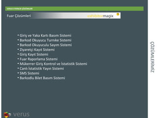 ÇÖÜѳİİ VERUS ETKİNLİK ÇÖZÜMLERİ Giri ş ve Yaka Kartı Basım Sistemi Barkod Okuyucu Turnıke Sistemi Barkod Okuyuculu Sayım Sistemi Ziyaretçi Kayıt Sistemi Giriş Kayıt Sistemi Fuar Raporlama Sistemi Mükerrer Giriş Kontrol ve İstatistik Sistemi Canlı İstatistik Yayın Sistemi SMS Sistemi Barkodlu Bilet Basım Sistemi Fuar Çözümleri 