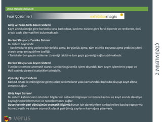 ÇÖÜѳİİ VERUS ETKİNLİK ÇÖZÜMLERİ Giri ş ve Yaka Kartı Basım Sistemi Kayıt anında isteğe göre barkodlu veya barkodsuz, katılımcı türüne göre farklı tiplerde ve renklerde, önlü arkalı baskı alternatifleri bulunmaktadır. Barkod Okuyucu Turnike Sistemi Bu sistem sayesinde -  Katılımcıların giriş izinlerini bir defalık açma, bir günlük açma, tüm etkinlik boyunca açma yetkisini şifreli olarak programlayabilme özelliği, - Turnikelerden geçen mükerrer ziyaretçi takibi ve tam geçis güvenliği sağlanabilmektedir. Barkod Okuyuculu Sayım Sistemi Turnike sistemine alternatif olarak turnikenin güvenlik işlemi dışındaki tüm sayım işlemlerini yapar ve  Hall bazında ziyaret istatistikleri alınabilir. Ziyaretçi Kayıt Sistemi Barkod cihazı ile etkinliğinize gelmiş olan katılımcıların yaka kartlarındaki barkodu okuyup kayıt altına almanızı sağlar.  Giriş Kayıt Sistemi Bu sistem katılımcıların istenilen bilgilerinin network bilgisayar sistemine kaydını ve kayıt anında davetiye kaynağının belirlenmesini ve raporlanmasını sağlar. Davetiyelerin geri dönüşünün otomatik ölçümü: Bunun için davetiyelere barkod etiketi basılıp yapıştırma hizmeti verilir ve sistem otomatik olarak geri dönüş sayılarını kaynağına göre verir. Fuar Çözümleri 