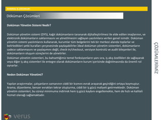 ÇÖÜѳİİ KURMSAL İŞ ÇÖZÜMLERİ Doküman Yönetim Sistemi Nedir? Doküman yönetim sistemi (DYS), kağıt dokümanların taranarak dijitalleştirilmesi ile elde edilen imajlarının, ve elektronik dokümanların saklanmasını ve yönetilmesini sağlayan yazılımlara verilen genel isimdir. Doküman yönetim sistemi yazılımlarını kullanarak, kurumlar tüm belgelerini tek bir merkezi alanda toplarlar ve belirledikleri yetki kuralları çerçevesinde paylaşabilirler.İdeal doküman yönetim sistemleri, dokümanların sadece saklanmasını ve paylaşımını değil, check-in/checkout, versiyon kontrolü ve audit bileşenleri ile, dokümanların oluşum süreçlerini de yönetirler. Doküman yönetim sistemleri, bu bahsettiğimiz temel fonksiyonların yanı sıra, iş akış özellikleri de sağlayarak veya diğer iş akış sistemleri ile entegre olarak dokümanların kurum içerisinde dağıtılmasında da önemli rol oynarlar. Neden Doküman Yönetimi? Yapılan araştırmalar, çalışanların zamanının ciddi bir kısmını evrak arayarak geçirdiğini ortaya koymuştur. Arama, düzenleme, benzer evrakları tekrar oluşturma, ciddi bir iş gücü maliyeti getirmektedir. Doküman yönetim sistemleri, bu süreyi minimuma indirirek hem iş gücü kaybını engellemekte, hem de hızlı ve kaliteli hizmet olanağı sağlamaktadır. Döküman Çözümleri 