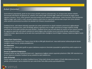 ÇÖÜѳİİ KURMSAL İŞ ÇÖZÜMLERİ Gerek bilimsel çalışmalarda, gerek ise ticari amaca yönelik araştırma çalışmalarında, en sık başvurulan yöntem ankettir. Günümüzde teknolojinin de gelişmesi ile, anketler artık sadece kağıt ortamda değil, elektronik ortamda da yaygın olarak uygulanır olmuştur. Verus, anket yönetimi alanında komple çözüm paketleri sağlamaktadır. Anket hazırlama, farklı kanallardan dağıtma (kağıt, web, mobil, e-mail), sonuçları toplama, analiz etme ve raporlama adımlarından oluşan tüm süreci yöneten anket yönetim çözümümüz kurumların bu alandaki tüm ihtiyacını karşılamaktadır. Feedback Server, web tabanlı teknoloji sayesinde tüm anket yönetiminizi en düşük maliyette yönetmenizi sağlamaktadır. Entegre form tasarlama aracı, çoklu dil desteği, gelişmiş raporlama aracı ve diğer yazılımlarına entegre olabilme özelliği sayesinde her türlü anket işinizde yanınızda olacaktır. Feedback Server asp.net web tabanlı bir yazılım ve form tasarım aracıdır. Bu uygulama sayesinde web tabanlı anketlerinizi teknik bilgiye sahip olmadan kurum içerisinde yönetip, çalışanlarınızdan, müşterilerinizden, öğrencilerden ya da web sitesi ziyaretçilerinden istediğinizi önemli bilgileri toplayıp, toplanmış bilgileri analiz edebilirsiniz. Serbest Form Tasarım Aracı Feedback Server'ın Serbest Form Tasarım Aracı ile SQL ve XML gibi dinamik veri veya statik alanlar kullanarak görsel olarak istediğiniz anketi kısa bir sürede yaratabilirsiniz. Veri Raporlama Feedback Server dikkat çekici grafik ve çapraz tablolama araçlarının ötesinden piyasadaki en geliştirilmiş analiz araçlarını da sunmaktadır. Kurum İçi Uygulama Entegrasyonu Feedback Server var olan verilerinize önem verir. Uygulamanın bağlantı sistemi sayesinde şirketinizin CRM, ERP sistemlerini ya da veri tabanınızı kolaylıkla Feedback Servey anketlerine dahil edebilirsiniz. Çoklu Dil Desteği Herkes İngilizce konuşmaz, bu yüzden Feedback Server Türkçe dahil olmak üzere toplam 13 farklı dilde kullanıma hazır bir şekilde sunulmaktadır. Ayrıca anketlerinizi aynı anda birden fazla dilde yaratıp yayınalayabilirsiniz. Anket Çözümleri 
