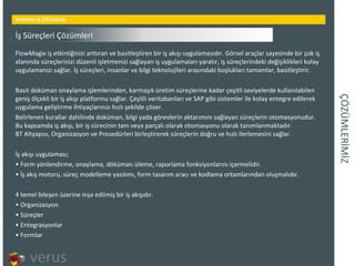 ÇÖÜѳİİ KURMSAL İŞ ÇÖZÜMLERİ FlowMagix iş etkinliğinizi arttıran ve basitleştiren bir iş akışı uygulamasıdır. Görsel araçlar sayesinde bir çok iş alanında süreçlerinizi düzenli işletmenizi sağlayan iş uygulamaları yaratır, iş süreçlerindeki değişiklikleri kolay uygulamanızı sağlar. İş süreçleri, insanlar ve bilgi teknolojileri arasındaki boşlukları tamamlar, basitleştirir. Basit doküman onaylama işlemlerinden, karmaşık üretim süreçlerine kadar çeşitli seviyelerde kullanılabilen geniş ölçekli bir iş akışı platformu sağlar. Çeşitli veritabanları ve SAP gibi sistemler ile kolay entegre edilerek uygulama geliştirme ihtiyaçlarınızı hızlı şekilde çözer. Belirlenen kurallar dahilinde doküman, bilgi yada görevlerin aktarımını sağlayan süreçlerin otomasyonudur. Bu kapsamda iş akışı, bir iş sürecinin tam veya parçalı olarak otomasyonu olarak tanımlanmaktadır. BT Altyapısı, Organizasyon ve Prosedürleri birleştirerek süreçlerin doğru ve hızlı ilerlemesini sağlar. İş akışı uygulaması; Form yönlendirme, onaylama, döküman izleme, raporlama fonksiyonlarını içermelidir.  İş akış motoru, süreç modelleme yazılımı, form tasarım aracı ve kodlama ortamlarından oluşmalıdır.  4 temel bileşen üzerine inşa edilmiş bir iş akışıdır. Organizasyon  Süreçler  Entegrasyonlar  Formlar  İş Süreçleri Çözümleri 