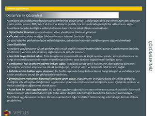 ÇÖÜѳİİ KURMSAL İŞ ÇÖZÜMLERİ Asset Bank bütün döküman depolama problemlerinize çözüm üretir. Varolan güncel ve arşivlenmiş tüm dosyalarınızın (resim, video, sunum, PDF, Word vb.) hızlı ve kolay bir şekilde, tek bir yerde kategorileştirilip saklanmasını sağlar. Asset Bank önceden konfigüre edilmiş kullanıma hazır 2 farklı paket olarak sunulmaktadır: Dijital Varlık Yönetimi : resim yönetimi, video yönetimi ve döküman yönetimi.  eTicaret : resim, video ve diğer dökümanlarınızın internet üzerinden satışı.  Ön yüzü kolay bir şekilde konfigüre edilebildiğinden, şirketinizin kurumsal kimliğine uyumu sağlanabilmektedir. Genel Özellikleri Asset Bank uygulamasının yüksek performanslı ve çok-özellikli resim yönetim sistemi zaman kazandırmanın ötesinde, sirketinizin iş verimini artırıp kazanç sağlamanıza da katkıda bulunur. Her türlü doysa türünü saklar.  Tüm dosyalarınız için otomatik olarak küçük resimler yaratır, ayrıca kullanıcılara her hangi bir resim dosyasını indirmeden önce dönüştürülmesi veya ebatının değiştirilmesi özelliğini sunar.  Varlıklarınızı hızlı arama ve indirme imkanı sağlar.  İstediğiniz sayıda yetkili kullanıcının, dosyalarınıza dünyanın herhangi bir yerinden erişmelerine olanak sunduğu için, şirket içi verim ve iletişimde ciddi bir artış sağlar.  Sofistike erişim hakları yapısı oluşturur.  Bu özellik sayesinde hangi kullanıcılarınız hangi kategori ve varlıklara erişim hakları olduklarını detaylı bir şekilde belirleyebilirsiniz.  Şirketinizin ve markanızın kurumsal kimliğine uyum sağlar.  Uygulamanın ön yüzünü kolay bir şekilde değiştirip, istediğiniz stile dönüştürebildiğinizden uygulamanın şirketinize özel kurumsal kimliğinizle uyum içerisinde olmasını ve marka tutarlılığını sağlamanıza olanak sunar.  Asset Bank bir web uygulamasıdır.  Bu yüzden uygulama ağınızdakı ve.veya online sunucunuza kurulabilir. Alternatif olarak resim ve video kütüphaneleri gibi dijital varlık yönetim sistemleri için barındırma hizmetleri sunmaktayız.  Asset Bank uygulamasının bunların ötesinde varolan tüm diğer özellikleri hakkında bilgi edinmek için bizimle irtibata geçebilirsiniz. Dijital Varlık Çözümleri 