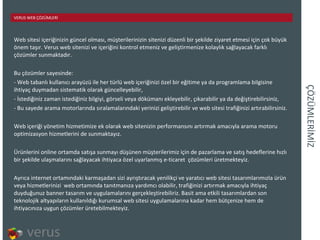 ÇÖÜѳİİ Web sitesi içeriğinizin güncel olması, müşterilerinizin sitenizi düzenli bir şekilde ziyaret etmesi için çok büyük önem taşır. Verus web sitenizi ve içeriğini kontrol etmeniz ve geliştirmenize kolaylık sağlayacak farklı çözümler sunmaktadır. Bu çözümler sayesinde: Web tabanlı kullanıcı arayüzü ile her türlü web içeriğinizi özel bir eğitime ya da programlama bilgisine ihtiyaç duymadan sistematik olarak güncelleyebilir, İstediğiniz zaman istediğiniz bilgiyi, görseli veya dökümanı ekleyebilir, çıkarabilir ya da değiştirebilirsiniz, Bu sayede arama motorlarında sıralamalarındaki yerinizi geliştirebilir ve web sitesi trafiğinizi artırabilirsiniz. Web içeriği yönetim hizmetimize ek olarak web sitenizin performansını artırmak amacıyla arama motoru optimizasyon hizmetlerini de sunmaktayız.  Ürünlerini online ortamda satışa sunmayı düşünen müşterilerimiz için de pazarlama ve satış hedeflerine hızlı bir şekilde ulaşmalarını sağlayacak ihtiyaca özel uyarlanmış e-ticaret  çözümleri üretmekteyiz.  Ayrıca internet ortamındaki karmaşadan sizi ayrıştıracak yenilikçi ve yaratıcı web sitesi tasarımlarımızla ürün veya hizmetlerinizi  web ortamında tanıtmanıza yardımcı olabilir, trafiğinizi artırmak amacıyla ihtiyaç duyduğunuz banner tasarım ve uygulamalarını gerçekleştirebiliriz. Basit ama etkili tasarımlardan son teknolojik altyapıların kullanıldığı kurumsal web sitesi uygulamalarına kadar hem bütçenize hem de ihtiyacınıza uygun çözümler üretebilmekteyiz. VERUS WEB ÇÖZÜMLERİ 