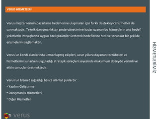 İܲѷճİİ VERUS HİZMETLERİ Verus müşterilerinin pazarlama hedeflerine ulaşmaları için farklı destekleyici hizmetler de sunmaktadır. Teknik danışmanlıktan proje yönetimine kadar uzanan bu hizmetlerin ana hedefi şirketlerin ihtiyaçlarına uygun özel çözümler üreterek hedeflerine hızlı ve sorunsuz bir şekilde erişmelerini sağlamaktır. Verus’un kendi alanlarında uzmanlaşmış ekipleri, uzun yıllara dayanan tecrübeleri ve hizmetlerini sunarken uyguladığı stratejik süreçleri sayesinde maksimum düzeyde verimli ve etkin sonuçlar üretmektedir. Verus’un hizmet sağladığı balıca alanlar şunlardır: Yazılım Geliştirme Danışmanlık Hizmetleri Diğer Hizmetler 