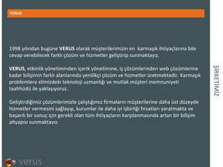 İ鰭İİ VERUS 1998 yılından bugüne VERUS  olarakmüşterilerimizin en  karmaşıkihtiyaçlarına bile cevap verebilecek farklı çözüm ve hizmetler geliştirip sunmaktayız. VERUS , etkinlik yönetiminden içerik yönetimine, iş çözümlerinden web çözümlerine kadar bilişimin farklı alanlarında yenilikçi çözüm ve hizmetler üretmektedir. Karmaşık problemlere elimizdeki teknoloji uzmanlığı ve mutlak müşteri memnuniyeti taahhüdü ile yaklaşıyoruz.  Geliştirdiğimiz çözümlerimizleçalıştığımız firmaların müşterilerinedaha üst düzeyde hizmetler vermesini sağlayıp,kurumlar ile daha iyi işbirliği fırsatları yaratmakta ve başarılı birsonuç için gerekli olan tüm ihtiyaçların karşılanmasında artan bir bilişim altyapısı sunmaktayız.  