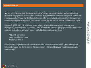 VERUS ÇÖZÜMLERİ VERUS ÇÖZÜMLERİ Verus, etkinlik yönetimi, doküman ve içerik yönetimi, web teknolojileri  ve benzer bilişim çözümleri sağlayıcısıdır. Güçlü iş ortaklıkları ile dünyada tercih edilen teknolojilerin Türkiye'de uygulayıcısı olan Verus, her biri kendi alanında lider konumda olan teknolojileri, deneyimi ve hizmet çeşitliliği ile birleştirerek, kurumların teknolojiyi verimli bir şekilde kullanmasını sağlar.  Microsoft, ITAZ, HP, EBİ gibi önde gelen bilişim şirketleri ile iş ortaklığı içerisinde olan Darüşşafaka, Novonordisk, Eczacıbaşı, Lowe Worldwide, Deloitte gibi güçlü isimleri referansları arasında bulunduran Verus’un çözüm sağladığı başlıca alanlar şunlardır;  Etkinlik Çözümleri Kurumsal İş Çözümleri Web Çözümleri Çözümlerimizi inşa etmede ve sunmada endüstri standartlarının üzerine çıkan teknolojiler kullandığımızdan müşterilerimizin ihtiyaçlarina en etkili şekilde cevap verebilecek sonuçlar üretmekteyiz.  