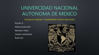 UNIVERCIDAD NACIONAL
AUTONOMA DE MEXICO
COLEGIO DE CIENCIAS Y HUMANIDADES PLANTEL NAUCALPAN
EQUIPO 5 :
AIRAM BLANCHART
MAURICO PEREZ
LARISSA HERNANDEZ
RUBI RUIZ
 