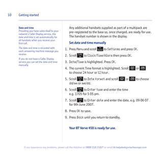 Date and time
Providing you have subscribed to your
network’s Caller Display service, the
date and time is set automatically for
all handsets when you receive your
first call.
The date and time is recorded with
each answering machine message you
receive.
If you do not have a Caller Display
service you can set the date and time
manually.
Any additional handsets supplied as part of a multipack are
pre-registered to the base so, once charged, are ready for use.
The handset number is shown in the display.
Set date and time manually
1. Press Menu and scroll to Settings and press OK.
2. Scroll to Clock/Time/Alarm then press OK.
3. Date/Time is highlighted. Press OK.
4. The current Time format is highlighted. Scroll or
to choose 24 hour or 12 hour.
5. Scroll to Date format and scroll or to choose
dd/mm or mm/dd.
6. Scroll to Enter time and enter the time
e.g. 1705 for 5 05 pm.
7. Scroll to Enter date and enter the date, e.g. 09 06 07
for 9th June 2007.
8. Press OK to save.
9. Press Back until you return to standby.
Your BT Verve 450 is ready for use.
10 Getting started
If you experience any problems, please call the Helpline on 0800 218 2182* or email bt.helpdesk@vtecheurope.com
 