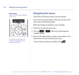 Navigating the menus
Your BT Verve 450 has an easy to use menu system.
Each menu has a list of options, which you can see on the
menu map on the following page.
When the handset is switched on and in standby:
1. Press Menu to open the main menu.
2. Then use or buttons to scroll through the
available options.
3. Press the OK option button to select a menu option or the
Back button to return to the previous screen.
To exit a menu and return to standby, press .
14 Getting to know your phone
If you experience any problems, please call the Helpline on 0800 218 2182* or email bt.helpdesk@vtecheurope.com
Option buttons
Press to select the option displayed
on the screen.
If no buttons are pressed for 30
seconds, the handset returns to
standby automatically.
MenuInt
Options
Up
Down
 