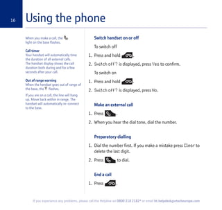 Using the phone16
When you make a call, the
light on the base flashes.
Call timer
Your handset will automatically time
the duration of all external calls.
The handset display shows the call
duration both during and for a few
seconds after your call.
Out of range warning
When the handset goes out of range of
the base, the flashes.
If you are on a call, the line will hang
up. Move back within in range. The
handset will automatically re-connect
to the base.
Switch handset on or off
To switch off
1. Press and hold .
2. Switch off? is displayed, press Yes to confirm.
To switch on
1. Press and hold .
2. Switch off? is displayed, press No.
Make an external call
1. Press .
2. When you hear the dial tone, dial the number.
Preparatory dialling
1. Dial the number first. If you make a mistake press Clear to
delete the last digit.
2. Press to dial.
End a call
1. Press .
If you experience any problems, please call the Helpline on 0800 218 2182* or email bt.helpdesk@vtecheurope.com
 