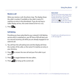 Receive a call
When you receive a call, the phone rings. The display shows
the caller’s number if available or the caller’s name if it
matches an entry in the phonebook. If you do not have a
Caller Display service, the screen shows External call.
1. Press .
Call Waiting
Providing you have subscribed to your network’s Call Waiting
service and it is switched on, your BT Verve 450 will alert you
to a second incoming call while you are already engaged on an
external call.
1. You will hear the call waiting tone and the display will show
the number of the caller, or the name if it matches an entry in
your directory.
2. Press to answer the new call and your first caller is put
on hold.
3. Press to toggle between the two callers.
4. Press to hang up the current call.
17Using the phone
To switch your call waiting service on
or off, see page 45.
If you experience any problems, please call the Helpline on 0800 218 2182* or email bt.helpdesk@vtecheurope.com
Auto answer
As long as you have auto answer set to
ON you can answer a call by lifting the
handset off the base. If you have
switched auto answer off, you will
need to press as well. Auto answer
ON is the default setting. See page 33.
 