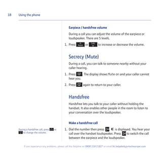 During a handsfree call, press or
to change the volume.
Earpiece / handsfree volume
During a call you can adjust the volume of the earpiece or
loudspeaker. There are 5 levels.
1. Press or to increase or decrease the volume.
Secrecy (Mute)
During a call, you can talk to someone nearby without your
caller hearing.
1. Press . The display shows Mute on and your caller cannot
hear you.
2. Press again to return to your caller.
Handsfree
Handsfree lets you talk to your caller without holding the
handset. It also enables other people in the room to listen to
your conversation over the loudspeaker.
Make a handsfree call
1. Dial the number then press . is displayed. You hear your
call over the handset loudspeaker. Press to switch the call
between the earpiece and the loudspeaker.
18 Using the phone
If you experience any problems, please call the Helpline on 0800 218 2182* or email bt.helpdesk@vtecheurope.com
 