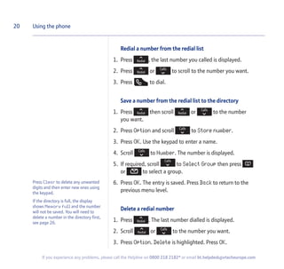 Press Clear to delete any unwanted
digits and then enter new ones using
the keypad.
If the directory is full, the display
shows Memory full and the number
will not be saved. You will need to
delete a number in the directory first,
see page 26.
Redial a number from the redial list
1. Press , the last number you called is displayed.
2. Press or to scroll to the number you want.
3. Press to dial.
Save a number from the redial list to the directory
1. Press then scroll or to the number
you want.
2. Press Option and scroll to Store number.
3. Press OK. Use the keypad to enter a name.
4. Scroll to Number. The number is displayed.
5. If required, scroll to Select Group then press
or to select a group.
6. Press OK. The entry is saved. Press Back to return to the
previous menu level.
Delete a redial number
1. Press . The last number dialled is displayed.
2. Scroll or to the number you want.
3. Press Option. Delete is highlighted. Press OK.
20 Using the phone
If you experience any problems, please call the Helpline on 0800 218 2182* or email bt.helpdesk@vtecheurope.com
 