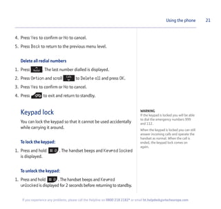 4. Press Yes to confirm or No to cancel.
5. Press Back to return to the previous menu level.
Delete all redial numbers
1. Press . The last number dialled is displayed.
2. Press Option and scroll to Delete all and press OK.
3. Press Yes to confirm or No to cancel.
4. Press to exit and return to standby.
Keypad lock
You can lock the keypad so that it cannot be used accidentally
while carrying it around.
To lock the keypad:
1. Press and hold . The handset beeps and Keypad locked
is displayed.
To unlock the keypad:
1. Press and hold . The handset beeps and Keypad
unlocked is displayed for 2 seconds before returning to standby.
21Using the phone
WARNING
If the keypad is locked you will be able
to dial the emergency numbers 999
and 112.
When the keypad is locked you can still
answer incoming calls and operate the
handset as normal. When the call is
ended, the keypad lock comes on
again.
If you experience any problems, please call the Helpline on 0800 218 2182* or email bt.helpdesk@vtecheurope.com
 