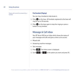 Paging calls cannot be answered by a
handset.
Find handset (Paging)
You can ring a handset to help locate it.
1. Press on the base. All handsets registered to the base will
ring for up to 30 seconds.
2. Press on the base again to stop the ringing or press a
button on any handset.
Message & Call inbox
Your BT Verve 450 has an inbox which shows the status of
your messages and calls and gives a short cut to access:
• Missed calls
• Answering machine messages
• Text messages
1. Press . The Inbox screen is displayed.
2. Scroll or to the option you want and press OK.
22 Using the phone
If you experience any problems, please call the Helpline on 0800 218 2182* or email bt.helpdesk@vtecheurope.com
 