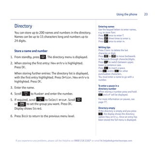 Directory
You can store up to 200 names and numbers in the directory.
Names can be up to 15 characters long and numbers up to
24 digits.
Store a name and number
1. From standby, press . The directory menu is displayed.
2. When storing the first entry: New entry is highlighted.
Press OK.
When storing further entries: The directory list is displayed,
with the first entry highlighted. Press Option. New entry is
highlighted. Press OK.
3. Enter the name.
4. Scroll to Number and enter the number.
5. If required, scroll to Select group. Scroll
or to set the group you want. Press OK.
Display shows Saved.
6. Press Back to return to the previous menu level.
23Using the phone
Entering names
Use the keypad letters to enter names,
e.g. to store Tom:
Press once to enter T.
Press three times to enter o.
Press once to enter m.
Writing tips
Press Clear to delete the last
character or digit.
Press or to move backwards
or forwards through character/digits.
Press to switch between upper,
lower or sentence case.
Press to insert a space.
Use and/or for other
punctuation characters.
You must enter a name to go with a
number.
To enter a pause in a
directory number
When storing a number press and hold
and a P will be displayed.
For more information on pauses, see
page 77.
Directory empty
If the directory is empty and you press
, the display shows the directory
option New entry. Once an entry has
been stored the full menu is displayed.
If you experience any problems, please call the Helpline on 0800 218 2182* or email bt.helpdesk@vtecheurope.com
 