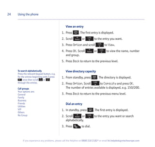 To search alphabetically
Press the relevant keypad button, e.g.
for the entries beginning with T press
once then scroll or
through the entries.
Call groups
Your options are:
General
Family
Business
Friends
Utilities
VIP
Others
No Group
View an entry
1. Press . The first entry is displayed.
2. Scroll or to the entry you want.
3. Press Option and scroll to View.
4. Press OK. Scroll or to view the name, number
and group.
5. Press Back to return to the previous level.
View directory capacity
1. From standby, press . The directory is displayed.
2. Press Option. Scroll to Capacity and press OK.
The number of entries available is displayed, e.g. 150/200.
3. Press Back to return to the previous menu level.
Dial an entry
1. In standby, press . The first entry is displayed.
2. Scroll or to the entry you want or search
alphabetically.
3. Press to dial.
24 Using the phone
If you experience any problems, please call the Helpline on 0800 218 2182* or email bt.helpdesk@vtecheurope.com
 