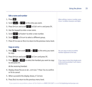 Edit a name and number
1. Press .
2. Scroll or to the entry you want.
3. Press Option and scroll to Edit entry and press OK.
4. Use the keypad to enter a new name.
5. Scroll to Number to enter a new number.
6. Scroll to Group to select a different group.
7. Press OK to save or Back to return to the previous menu level.
Copy an entry
1. Press . Then scroll or to the entry you want
to copy.
2. Press Option and scroll to Copy and press OK.
3. Press or to select the handset you want to copy
to and press OK.
At the receiving handset:
4. Display shows Receive dir. entries? Press Yes to confirm
or No to cancel.
5. When successful the display shows  Copied.
6. Press Back to return to the previous menu level.
25Using the phone
When editing a name or number, press
Clear to delete characters and digits.
If you experience any problems, please call the Helpline on 0800 218 2182* or email bt.helpdesk@vtecheurope.com
You can copy an entry to another
handset registered to the base.
If you copy an entry that already exists
in the receiving handset it will create a
duplicate entry.
 