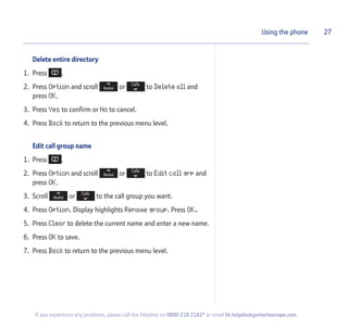 Delete entire directory
1. Press .
2. Press Option and scroll or to Delete all and
press OK.
3. Press Yes to confirm or No to cancel.
4. Press Back to return to the previous menu level.
Edit call group name
1. Press .
2. Press Option and scroll or to Edit call grp and
press OK.
3. Scroll or to the call group you want.
4. Press Option. Display highlights Rename group. Press OK.
5. Press Clear to delete the current name and enter a new name.
6. Press OK to save.
7. Press Back to return to the previous menu level.
27Using the phone
If you experience any problems, please call the Helpline on 0800 218 2182* or email bt.helpdesk@vtecheurope.com
 