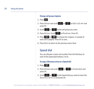 Change call group ringtone
1. Press .
2. Press Option and scroll or to Edit call grp and
press OK.
3. Scroll or to the call group you want.
4. Press Option. Scroll to Ringtone. Press OK.
5. Press or to choose the ringtone. A sample of
each one is played. Press OK to save.
6. Press Back to return to the previous menu level.
Speed dial
You can allocate a name and number from the Directory to
each of the Speed dial buttons 2 to 0.
To copy a Directory entry to a Speed dial
1. Press .
2. Press Option and scroll or to Speed dial and
press OK.
3. Scroll or to the Speed dial you want to store the
Directory entry in and press OK.
28 Using the phone
If you experience any problems, please call the Helpline on 0800 218 2182* or email bt.helpdesk@vtecheurope.com
 