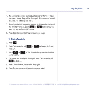 4. If a name and number is already allocated to the Speed dial
you have chosen they will be displayed. To re-use this Speed
dial see, “To edit a Speed dial”.
5. If the Speed dial is empty No number is displayed and then all
the Directory entries. Scroll or to the entry you
want to copy and press OK to save.
6. Press Back to return to the previous menu level.
To delete a Speed dial
1. Press .
2. Press Option and scroll or to Speed dial and
press OK.
3. Scroll or to the Speed dial you want to delete
and press OK.
4. The name and number is displayed, press Option and scroll
to Delete.
5. Press OK to confirm, Deleted is displayed.
6. Press Back to return to the previous menu level.
29Using the phone
If you experience any problems, please call the Helpline on 0800 218 2182* or email bt.helpdesk@vtecheurope.com
 