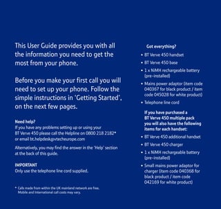 Section
This User Guide provides you with all
the information you need to get the
most from your phone.
Before you make your first call you will
need to set up your phone. Follow the
simple instructions in ‘Getting Started’,
on the next few pages.
Need help?
If you have any problems setting up or using your
BT Verve 450 please call the Helpline on 0800 218 2182*
or email bt.helpdesk@vtecheurope.com
Alternatively, you may find the answer in the ‘Help’ section
at the back of this guide.
IMPORTANT
Only use the telephone line cord supplied.
Got everything?
• BT Verve 450 handset
• BT Verve 450 base
• 1 x NiMH rechargeable battery
(pre-installed)
• Mains power adaptor (item code
040367 for black product / item
code 045028 for white product)
• Telephone line cord
If you have purchased a
BT Verve 450 multiple pack
you will also have the following
items for each handset:
• BT Verve 450 additional handset
• BT Verve 450 charger
• 1 x NiMH rechargeable battery
(pre-installed)
• Small mains power adaptor for
charger (item code 040368 for
black product / item code
042169 for white product)
* Calls made from within the UK mainland network are free.
Mobile and International call costs may vary.
 