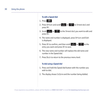 To edit a Speed dial
1. Press .
2. Press Option and scroll or to Speed dial and
press OK.
3. Scroll or to the Speed dial you want to edit and
press OK.
4. The name and number is displayed, press Option and Edit
is displayed.
5. Press OK to confirm, and then scroll or to the
entry you want and press OK to save.
6. This new name and number will replace the old name and
number in the Speed dial.
7. Press Back to return to the previous menu level.
To dial using a Speed dial
1. Press and hold the Speed dial button with the number you
wish to dial.
2. The display shows Calling and the number being dialled.
30 Using the phone
If you experience any problems, please call the Helpline on 0800 218 2182* or email bt.helpdesk@vtecheurope.com
 